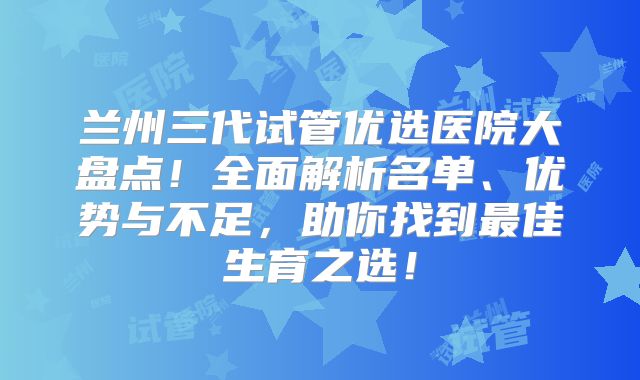 兰州三代试管优选医院大盘点！全面解析名单、优势与不足，助你找到最佳生育之选！