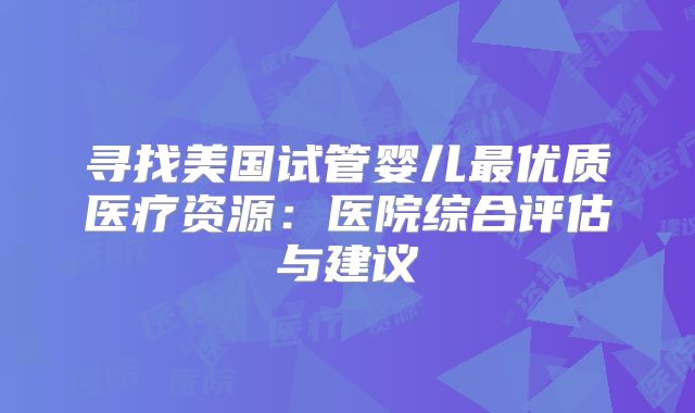 寻找美国试管婴儿最优质医疗资源：医院综合评估与建议