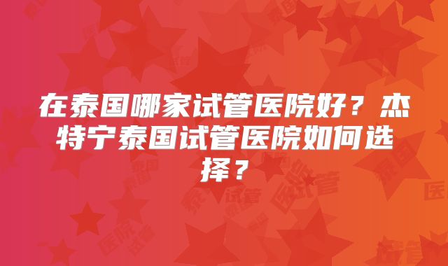 在泰国哪家试管医院好？杰特宁泰国试管医院如何选择？
