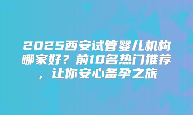2025西安试管婴儿机构哪家好?前10名热门推荐,让你安心备孕之旅