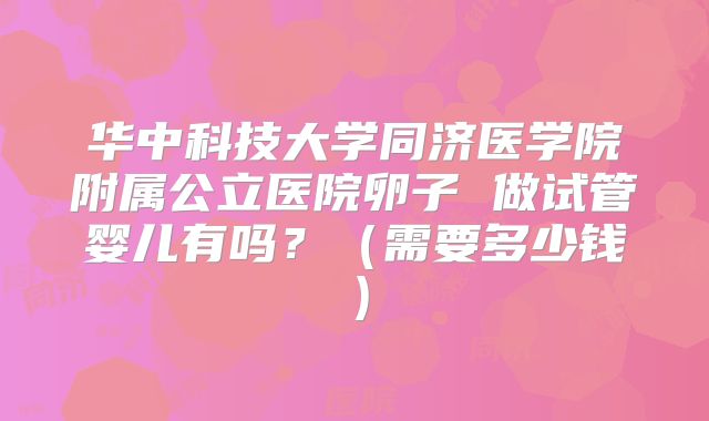 华中科技大学同济医学院附属公立医院卵子 做试管婴儿有吗？（需要多少钱）