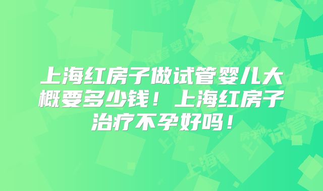 上海红房子做试管婴儿大概要多少钱!上海红房子治疗不孕好吗!