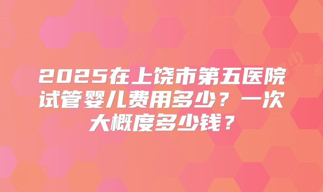 2025在上饶市第五医院试管婴儿费用多少？一次大概度多少钱？