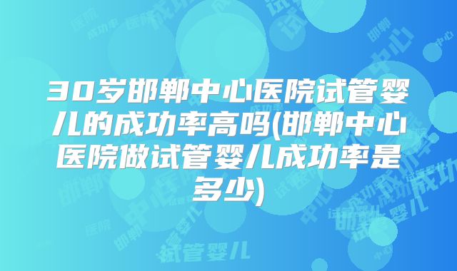 30岁邯郸中心医院试管婴儿的成功率高吗(邯郸中心医院做试管婴儿成功率是多少)