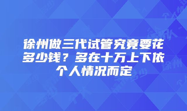 徐州做三代试管究竟要花多少钱？多在十万上下依个人情况而定