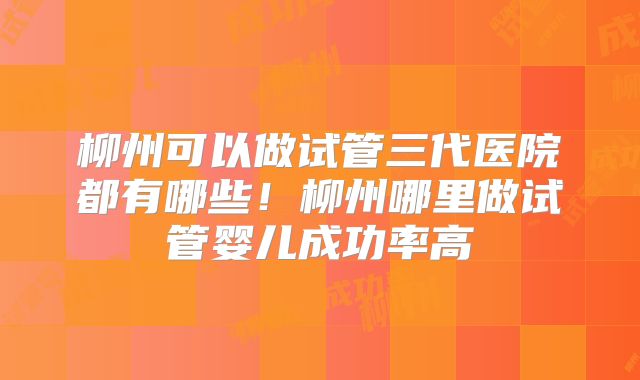 柳州可以做试管三代医院都有哪些！柳州哪里做试管婴儿成功率高