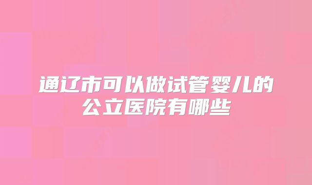通辽市可以做试管婴儿的公立医院有哪些