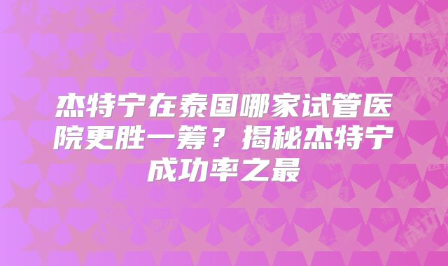 杰特宁在泰国哪家试管医院更胜一筹？揭秘杰特宁成功率之最