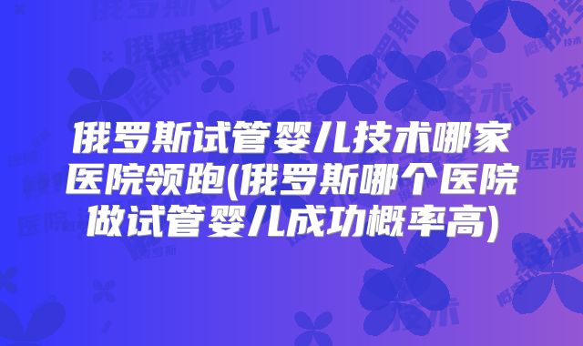 俄罗斯试管婴儿技术哪家医院领跑(俄罗斯哪个医院做试管婴儿成功概率高)