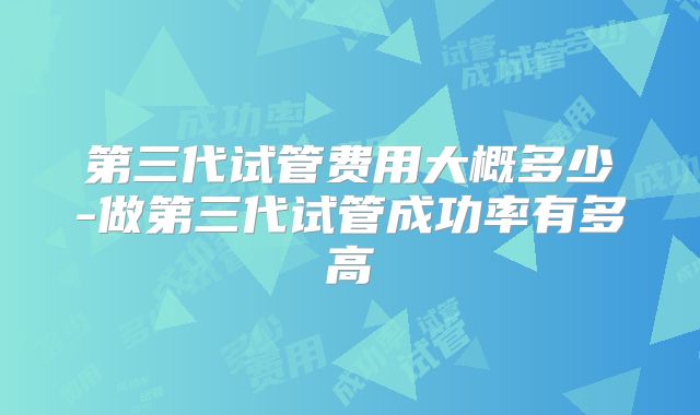 第三代试管费用大概多少-做第三代试管成功率有多高