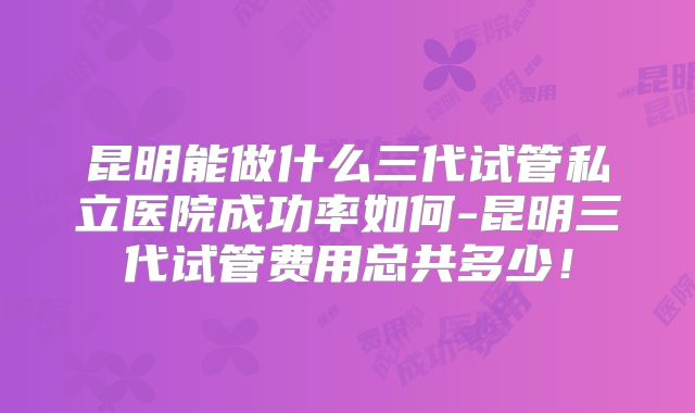 昆明能做什么三代试管私立医院成功率如何-昆明三代试管费用总共多少!