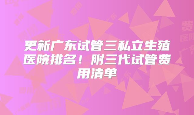 更新广东试管三私立生殖医院排名！附三代试管费用清单