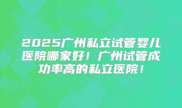 2025广州私立试管婴儿医院哪家好！广州试管成功率高的私立医院！