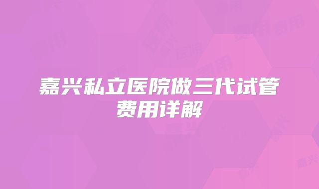 嘉兴私立医院做三代试管费用详解