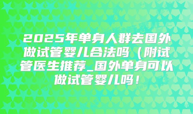 2025年单身人群去国外做试管婴儿合法吗(附试管医生推荐_国外单身可以做试管婴儿吗!