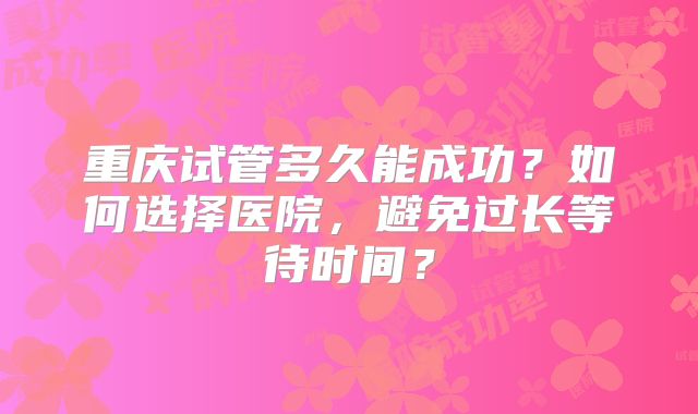 重庆试管多久能成功？如何选择医院，避免过长等待时间？