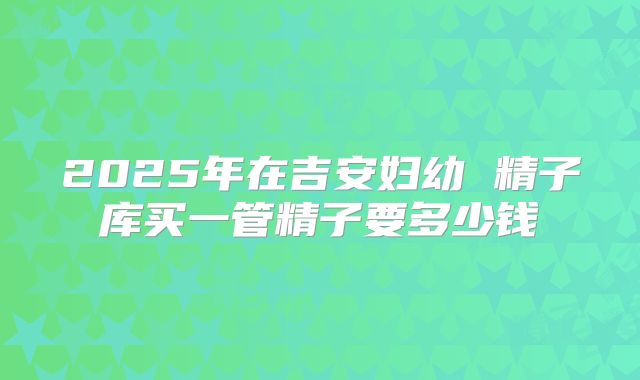 2025年在吉安妇幼 精子库买一管精子要多少钱