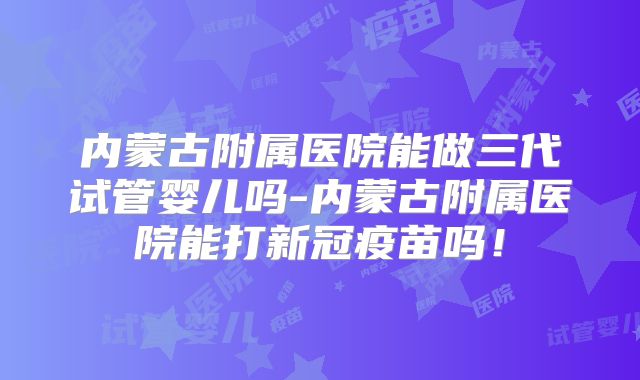 内蒙古附属医院能做三代试管婴儿吗-内蒙古附属医院能打新冠疫苗吗！