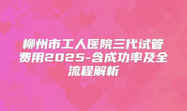 柳州市工人医院三代试管费用2025-含成功率及全流程解析