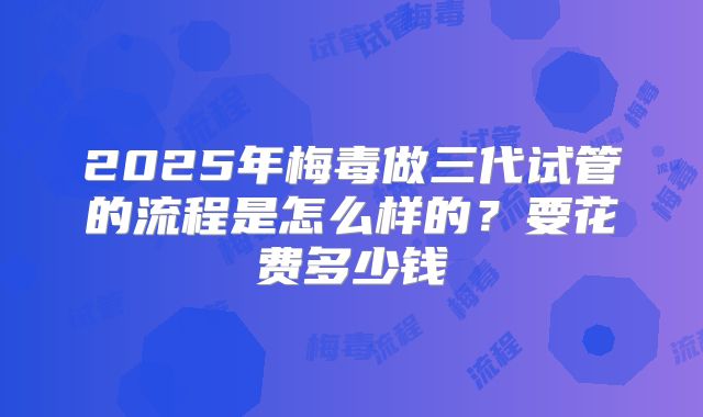 2025年梅毒做三代试管的流程是怎么样的?要花费多少钱