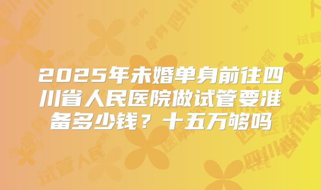 2025年未婚单身前往四川省人民医院做试管要准备多少钱？十五万够吗