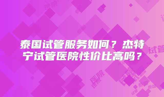 泰国试管服务如何?杰特宁试管医院性价比高吗?