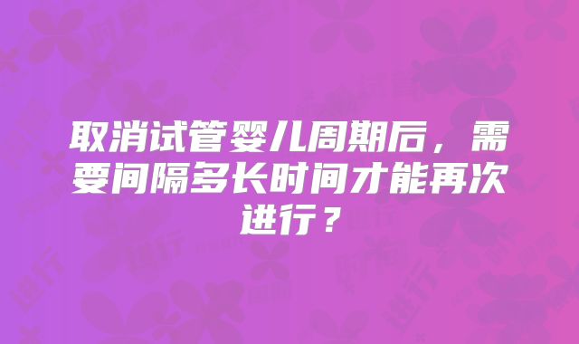 取消试管婴儿周期后，需要间隔多长时间才能再次进行？