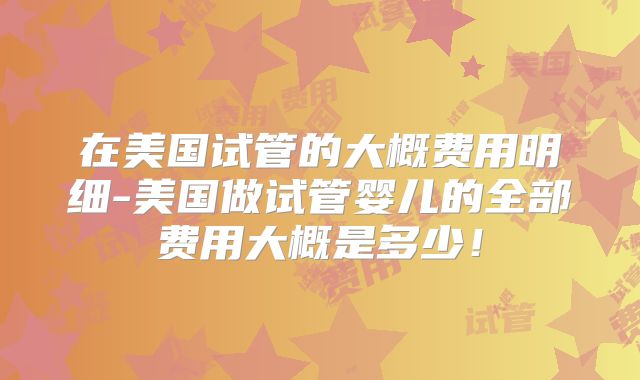 在美国试管的大概费用明细-美国做试管婴儿的全部费用大概是多少！