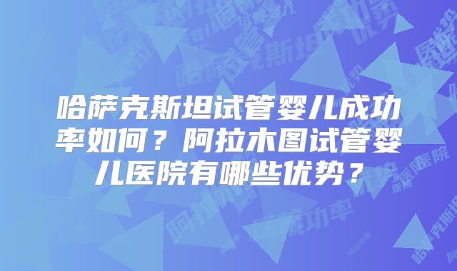 哈萨克斯坦试管婴儿成功率如何？阿拉木图试管婴儿医院有哪些优势？