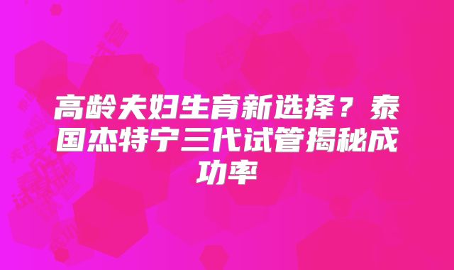 高龄夫妇生育新选择？泰国杰特宁三代试管揭秘成功率