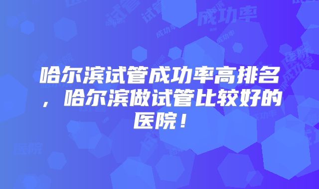 哈尔滨试管成功率高排名，哈尔滨做试管比较好的医院！