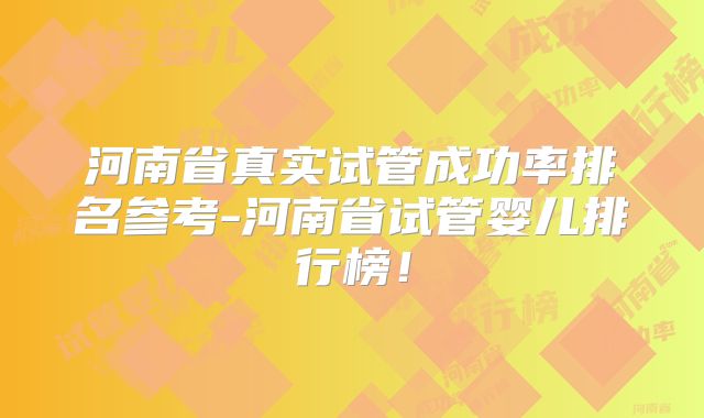 河南省真实试管成功率排名参考-河南省试管婴儿排行榜！