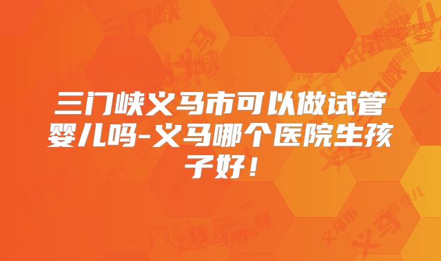 三门峡义马市可以做试管婴儿吗-义马哪个医院生孩子好！