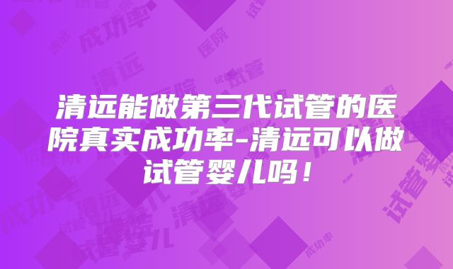 清远能做第三代试管的医院真实成功率-清远可以做试管婴儿吗!