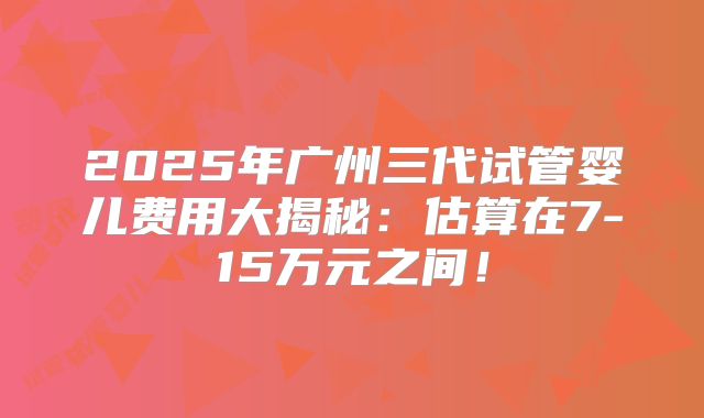 2025年广州三代试管婴儿费用大揭秘:估算在7-15万元之间!