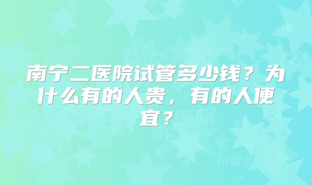 南宁二医院试管多少钱？为什么有的人贵，有的人便宜？