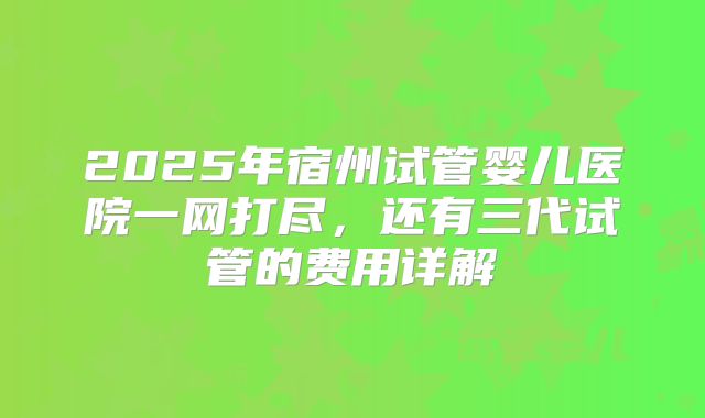 2025年宿州试管婴儿医院一网打尽，还有三代试管的费用详解