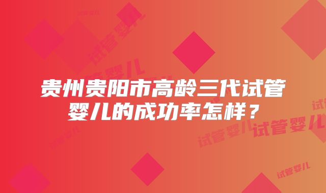 贵州贵阳市高龄三代试管婴儿的成功率怎样?