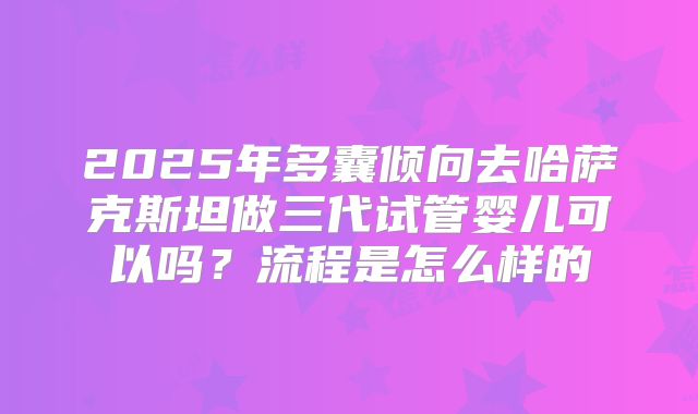 2025年多囊倾向去哈萨克斯坦做三代试管婴儿可以吗?流程是怎么样的