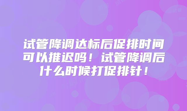试管降调达标后促排时间可以推迟吗！试管降调后什么时候打促排针！