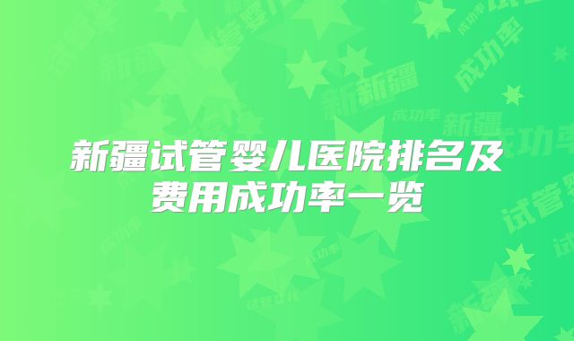 新疆试管婴儿医院排名及费用成功率一览