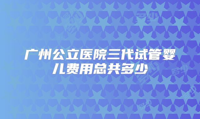 广州公立医院三代试管婴儿费用总共多少
