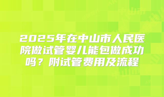 2025年在中山市人民医院做试管婴儿能包做成功吗？附试管费用及流程