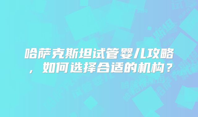 哈萨克斯坦试管婴儿攻略,如何选择合适的机构?