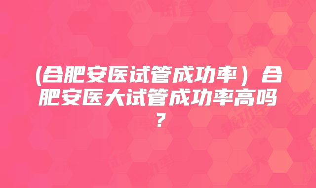(合肥安医试管成功率)合肥安医大试管成功率高吗?