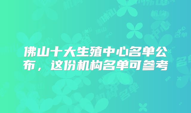 佛山十大生殖中心名单公布，这份机构名单可参考