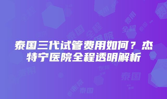 泰国三代试管费用如何？杰特宁医院全程透明解析