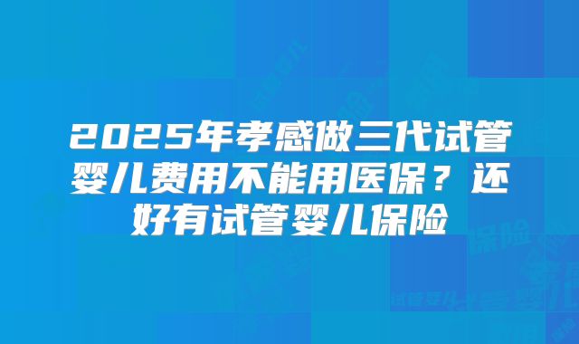 2025年孝感做三代试管婴儿费用不能用医保？还好有试管婴儿保险