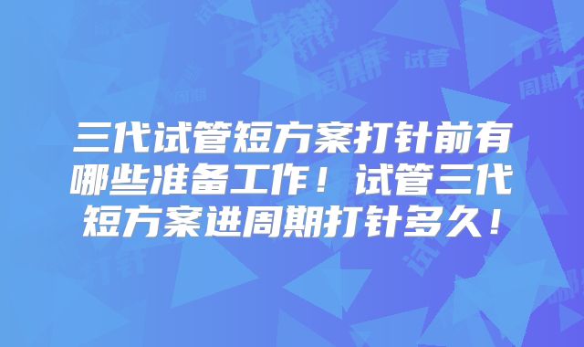三代试管短方案打针前有哪些准备工作!试管三代短方案进周期打针多久!