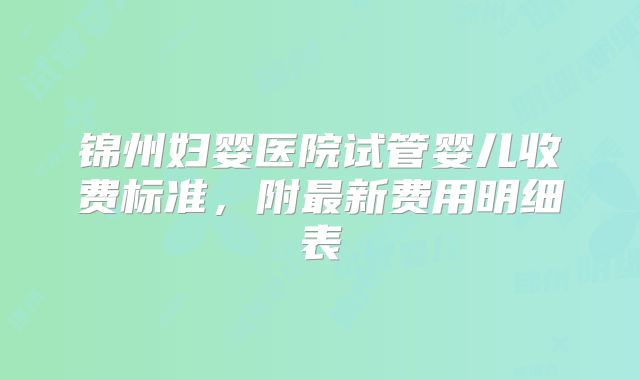 锦州妇婴医院试管婴儿收费标准，附最新费用明细表